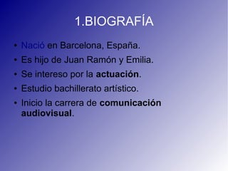1.BIOGRAFÍA
● Nació en Barcelona, España.
● Es hijo de Juan Ramón y Emilia.
● Se intereso por la actuación.
● Estudio bachillerato artístico.
● Inicio la carrera de comunicación
audiovisual.
 