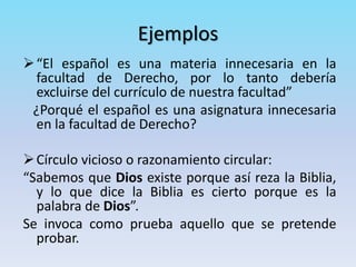 Ejemplos
“El español es una materia innecesaria en la
facultad de Derecho, por lo tanto debería
excluirse del currículo de nuestra facultad”
¿Porqué el español es una asignatura innecesaria
en la facultad de Derecho?
Círculo vicioso o razonamiento circular:
“Sabemos que Dios existe porque así reza la Biblia,
y lo que dice la Biblia es cierto porque es la
palabra de Dios”.
Se invoca como prueba aquello que se pretende
probar.
 