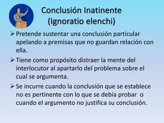 Conclusión Inatinente
(Ignoratio elenchi)
Pretende sustentar una conclusión particular
apelando a premisas que no guardan relación con
ella.
Tiene como propósito distraer la mente del
interlocutor al apartarlo del problema sobre el
cual se argumenta.
Se incurre cuando la conclusión que se establece
no es pertinente con lo que se debía probar o
cuando el argumento no justifica su conclusión.
 