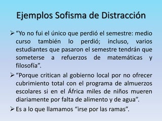Ejemplos Sofisma de Distracción
“Yo no fui el único que perdió el semestre: medio
curso también lo perdió; incluso, varios
estudiantes que pasaron el semestre tendrán que
someterse a refuerzos de matemáticas y
filosofía”.
“Porque critican al gobierno local por no ofrecer
cubrimiento total con el programa de almuerzos
escolares si en el África miles de niños mueren
diariamente por falta de alimento y de agua”.
Es a lo que llamamos “irse por las ramas”.
 