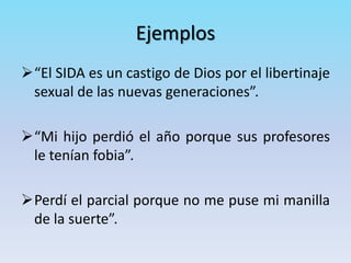 Ejemplos
“El SIDA es un castigo de Dios por el libertinaje
sexual de las nuevas generaciones”.
“Mi hijo perdió el año porque sus profesores
le tenían fobia”.
Perdí el parcial porque no me puse mi manilla
de la suerte”.
 