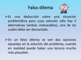 Falso dilema
Es una deducción sobre una situación
problemática para cuya solución sólo hay 2
alternativas (ambas indeseables), una de las
cuales debe ser descartada.
En un falso dilema se ven dos opciones
opuestas en la solución del problema, cuando
en realidad puede haber una tercera mucho
más plausible.
 