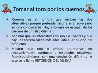 Tomar al toro por los cuernos
 Cuernos es el nombre que reciben las dos
alternativas porque pretender acorralar al adversario
en una controversia. Hay 2 formas de escapar de los
cuernos de un falso dilema:
 Mostrar que las alternativas no son excluyentes y que
hay una tercera salida más adecuada a la solución del
problema.
 Mostrar que una o ambas alternativas no
necesariamente conducen a resultados negativos.
Premisas similares, con una conclusión diferente. A
esto se le llama RETORSIÓN DEL DILEMA.
 