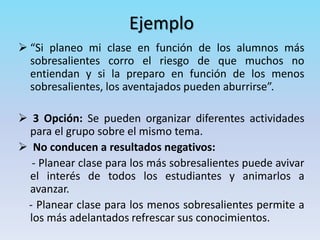 Ejemplo
 “Si planeo mi clase en función de los alumnos más
sobresalientes corro el riesgo de que muchos no
entiendan y si la preparo en función de los menos
sobresalientes, los aventajados pueden aburrirse”.
 3 Opción: Se pueden organizar diferentes actividades
para el grupo sobre el mismo tema.
 No conducen a resultados negativos:
- Planear clase para los más sobresalientes puede avivar
el interés de todos los estudiantes y animarlos a
avanzar.
- Planear clase para los menos sobresalientes permite a
los más adelantados refrescar sus conocimientos.
 