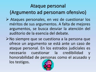Ataque personal
(Argumento ad personam ofensivo)
 Ataques personales, en vez de cuestionar los
méritos de sus argumentos. A falta de mejores
argumentos, se busca desviar la atención del
auditorio de la esencia del debate.
No siempre que se cuestiona a la persona que
ofrece un argumento se está ante un caso de
ataque personal. En los estrados judiciales es
necesario cuestionar la credibilidad y
honorabilidad de personas como el acusado y
los testigos.
 