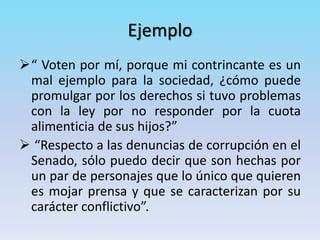 Ejemplo
“ Voten por mí, porque mi contrincante es un
mal ejemplo para la sociedad, ¿cómo puede
promulgar por los derechos si tuvo problemas
con la ley por no responder por la cuota
alimenticia de sus hijos?”
 “Respecto a las denuncias de corrupción en el
Senado, sólo puedo decir que son hechas por
un par de personajes que lo único que quieren
es mojar prensa y que se caracterizan por su
carácter conflictivo”.
 