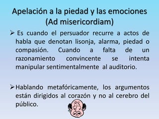 Apelación a la piedad y las emociones
(Ad misericordiam)
 Es cuando el persuador recurre a actos de
habla que denotan lisonja, alarma, piedad o
compasión. Cuando a falta de un
razonamiento convincente se intenta
manipular sentimentalmente al auditorio.
Hablando metafóricamente, los argumentos
están dirigidos al corazón y no al cerebro del
público.
 