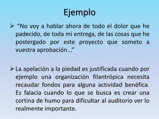 Ejemplo
 “No voy a hablar ahora de todo el dolor que he
padecido, de toda mi entrega, de las cosas que he
postergado por este proyecto que someto a
vuestra aprobación...”
La apelación a la piedad es justificada cuando por
ejemplo una organización filantrópica necesita
recaudar fondos para alguna actividad benéfica.
Es falacia cuando lo que se busca es crear una
cortina de humo para dificultar al auditorio ver lo
realmente importante.
 