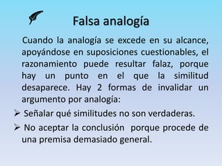 Falsa analogía
Cuando la analogía se excede en su alcance,
apoyándose en suposiciones cuestionables, el
razonamiento puede resultar falaz, porque
hay un punto en el que la similitud
desaparece. Hay 2 formas de invalidar un
argumento por analogía:
 Señalar qué similitudes no son verdaderas.
 No aceptar la conclusión porque procede de
una premisa demasiado general.
 