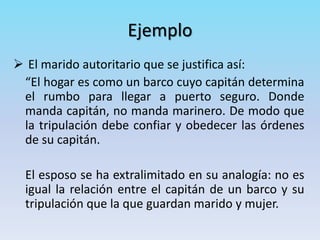 Ejemplo
 El marido autoritario que se justifica así:
“El hogar es como un barco cuyo capitán determina
el rumbo para llegar a puerto seguro. Donde
manda capitán, no manda marinero. De modo que
la tripulación debe confiar y obedecer las órdenes
de su capitán.
El esposo se ha extralimitado en su analogía: no es
igual la relación entre el capitán de un barco y su
tripulación que la que guardan marido y mujer.
 