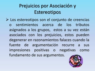 Prejuicios por Asociación y
Estereotipos
 Los estereotipos son el conjunto de creencias
o sentimientos acerca de los tributos
asignados a los grupos, estos a su vez están
asociados con los prejuicios, estos pueden
degenerar en razonamientos falaces cuando la
fuente de argumentación recurre a sus
impresiones positivas o negativas como
fundamento de sus argumentos.
 