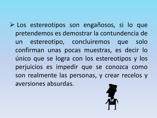 Los estereotipos son engañosos, si lo que
pretendemos es demostrar la contundencia de
un estereotipo, concluiremos que solo
confirman unas pocas muestras, es decir lo
único que se logra con los estereotipos y los
perjuicios es impedir que se conozca como
son realmente las personas, y crear recelos y
aversiones absurdas.
 