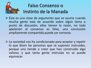 Falso Consenso o
Instinto de la Manada
 Ésta es una clase de argumento que se asume cuando
mucha gente esta de acuerdo sobre algún tema o
punto de discusión, ellos tienen la razón, no toda
apelación al consenso es falaz, una conclusión
ampliamente compartida puede ser correcta.
 La sociedad nos ha condicionado para aceptar y repetir
lo que dicen las personas que se suponen instruidas,
porque uno tiende a creer que han construido algo
valioso, y que tanta gente instruida no se puede
equivocar.
 