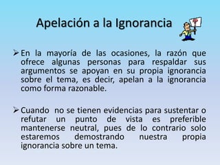 Apelación a la Ignorancia
En la mayoría de las ocasiones, la razón que
ofrece algunas personas para respaldar sus
argumentos se apoyan en su propia ignorancia
sobre el tema, es decir, apelan a la ignorancia
como forma razonable.
Cuando no se tienen evidencias para sustentar o
refutar un punto de vista es preferible
mantenerse neutral, pues de lo contrario solo
estaremos demostrando nuestra propia
ignorancia sobre un tema.
 