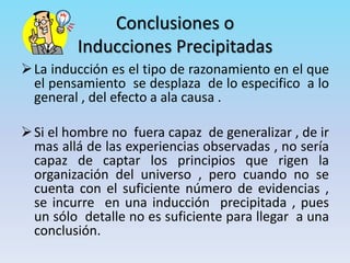 Conclusiones o
Inducciones Precipitadas
La inducción es el tipo de razonamiento en el que
el pensamiento se desplaza de lo especifico a lo
general , del efecto a ala causa .
Si el hombre no fuera capaz de generalizar , de ir
mas allá de las experiencias observadas , no sería
capaz de captar los principios que rigen la
organización del universo , pero cuando no se
cuenta con el suficiente número de evidencias ,
se incurre en una inducción precipitada , pues
un sólo detalle no es suficiente para llegar a una
conclusión.
 