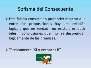 Esta falacia consiste en pretender mostrar que
entre dos proposiciones hay una relación
lógica , que en verdad no existe , es decir
inferir conclusiones que no se desprenden
lógicamente de las premisas.
Técnicamente “Si A entonces B”
Sofisma del Consecuente
 