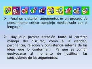 Analizar y escribir argumentos es un proceso de
pensamiento crítico complejo mediatizado por el
lenguaje.
 Hay que prestar atención tanto al correcto
manejo del discurso, como a la claridad,
pertinencia, relación y consistencia interna de las
ideas que lo conforman. Ya que es común
equivocarse al momento de justificar las
conclusiones de los argumentos.
 
