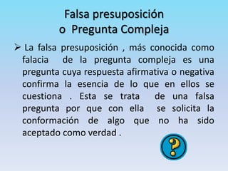 Falsa presuposición
o Pregunta Compleja
 La falsa presuposición , más conocida como
falacia de la pregunta compleja es una
pregunta cuya respuesta afirmativa o negativa
confirma la esencia de lo que en ellos se
cuestiona . Esta se trata de una falsa
pregunta por que con ella se solicita la
conformación de algo que no ha sido
aceptado como verdad .
 