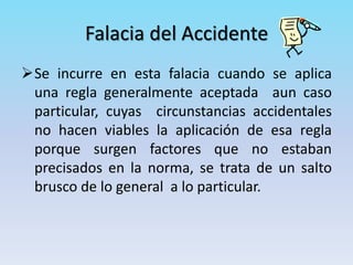 Falacia del Accidente
Se incurre en esta falacia cuando se aplica
una regla generalmente aceptada aun caso
particular, cuyas circunstancias accidentales
no hacen viables la aplicación de esa regla
porque surgen factores que no estaban
precisados en la norma, se trata de un salto
brusco de lo general a lo particular.
 