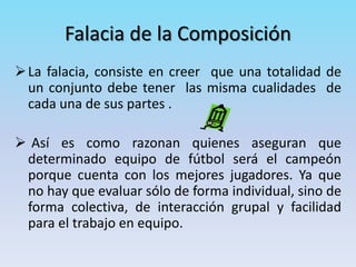Falacia de la Composición
La falacia, consiste en creer que una totalidad de
un conjunto debe tener las misma cualidades de
cada una de sus partes .
 Así es como razonan quienes aseguran que
determinado equipo de fútbol será el campeón
porque cuenta con los mejores jugadores. Ya que
no hay que evaluar sólo de forma individual, sino de
forma colectiva, de interacción grupal y facilidad
para el trabajo en equipo.
 