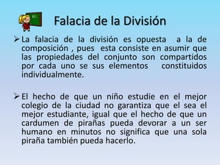 Falacia de la División
La falacia de la división es opuesta a la de
composición , pues esta consiste en asumir que
las propiedades del conjunto son compartidos
por cada uno se sus elementos constituidos
individualmente.
El hecho de que un niño estudie en el mejor
colegio de la ciudad no garantiza que el sea el
mejor estudiante, igual que el hecho de que un
cardumen de pirañas pueda devorar a un ser
humano en minutos no significa que una sola
piraña también pueda hacerlo.
 