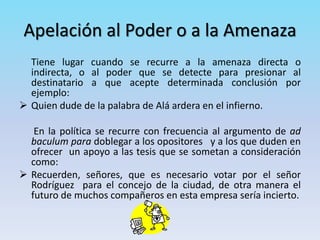 Apelación al Poder o a la Amenaza
Tiene lugar cuando se recurre a la amenaza directa o
indirecta, o al poder que se detecte para presionar al
destinatario a que acepte determinada conclusión por
ejemplo:
 Quien dude de la palabra de Alá ardera en el infierno.
En la política se recurre con frecuencia al argumento de ad
baculum para doblegar a los opositores y a los que duden en
ofrecer un apoyo a las tesis que se sometan a consideración
como:
 Recuerden, señores, que es necesario votar por el señor
Rodríguez para el concejo de la ciudad, de otra manera el
futuro de muchos compañeros en esta empresa sería incierto.
 