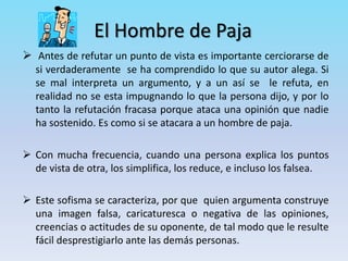 El Hombre de Paja
 Antes de refutar un punto de vista es importante cerciorarse de
si verdaderamente se ha comprendido lo que su autor alega. Si
se mal interpreta un argumento, y a un así se le refuta, en
realidad no se esta impugnando lo que la persona dijo, y por lo
tanto la refutación fracasa porque ataca una opinión que nadie
ha sostenido. Es como si se atacara a un hombre de paja.
 Con mucha frecuencia, cuando una persona explica los puntos
de vista de otra, los simplifica, los reduce, e incluso los falsea.
 Este sofisma se caracteriza, por que quien argumenta construye
una imagen falsa, caricaturesca o negativa de las opiniones,
creencias o actitudes de su oponente, de tal modo que le resulte
fácil desprestigiarlo ante las demás personas.
 