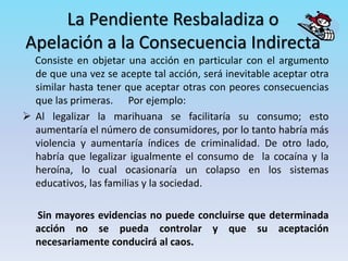 La Pendiente Resbaladiza o
Apelación a la Consecuencia Indirecta
Consiste en objetar una acción en particular con el argumento
de que una vez se acepte tal acción, será inevitable aceptar otra
similar hasta tener que aceptar otras con peores consecuencias
que las primeras. Por ejemplo:
 Al legalizar la marihuana se facilitaría su consumo; esto
aumentaría el número de consumidores, por lo tanto habría más
violencia y aumentaría índices de criminalidad. De otro lado,
habría que legalizar igualmente el consumo de la cocaína y la
heroína, lo cual ocasionaría un colapso en los sistemas
educativos, las familias y la sociedad.
Sin mayores evidencias no puede concluirse que determinada
acción no se pueda controlar y que su aceptación
necesariamente conducirá al caos.
 