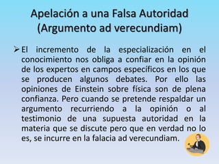 Apelación a una Falsa Autoridad
(Argumento ad verecundiam)
El incremento de la especialización en el
conocimiento nos obliga a confiar en la opinión
de los expertos en campos específicos en los que
se producen algunos debates. Por ello las
opiniones de Einstein sobre física son de plena
confianza. Pero cuando se pretende respaldar un
argumento recurriendo a la opinión o al
testimonio de una supuesta autoridad en la
materia que se discute pero que en verdad no lo
es, se incurre en la falacia ad verecundiam.
 