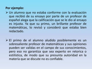 Por ejemplo:
 Un alumno que no estaba conforme con la evaluación
que recibió de su ensayo por parte de un profesor de
español alega que la calificación que se le dio al ensayo
es injusta. Ya que su primo, un brillante profesor de
matemáticas, lo revisó y consideró que estaba bien
redactado.
 El primo de el alumno aludido posiblemente es un
sobresaliente profesor de matemáticas y sus opiniones
pueden ser validas en el campo de sus conocimientos,
pero eso no garantiza que sea experto en retorica o
estilística, de modo que su presunta autoridad en la
matería que se discute no es confiable.
 