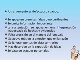  Un argumento es defectuoso cuando:
Se apoya en premisas falsas o no pertinentes
Se omite información importante
La sustentación se apoya en una interpretación
inadecuada de hechos y evidencias
 Falta precisión en el manejo del lenguaje
 Se apoya más en la emoción que en la razón
 Se ignoran puntos de vista contrarios
 Hay desorden en la exposición de ideas
Se basa en ataques personales.
 