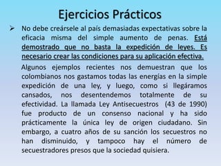 Ejercicios Prácticos
 No debe creársele al país demasiadas expectativas sobre la
eficacia misma del simple aumento de penas. Está
demostrado que no basta la expedición de leyes. Es
necesario crear las condiciones para su aplicación efectiva.
Algunos ejemplos recientes nos demuestran que los
colombianos nos gastamos todas las energías en la simple
expedición de una ley, y luego, como si llegáramos
cansados, nos desentendemos totalmente de su
efectividad. La llamada Ley Antisecuestros (43 de 1990)
fue producto de un consenso nacional y ha sido
prácticamente la única ley de origen ciudadano. Sin
embargo, a cuatro años de su sanción los secuestros no
han disminuido, y tampoco hay el número de
secuestradores presos que la sociedad quisiera.
 