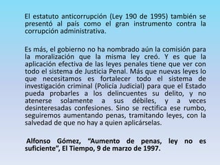 El estatuto anticorrupción (Ley 190 de 1995) también se
presentó al país como el gran instrumento contra la
corrupción administrativa.
Es más, el gobierno no ha nombrado aún la comisión para
la moralización que la misma ley creó. Y es que la
aplicación efectiva de las leyes penales tiene que ver con
todo el sistema de Justicia Penal. Más que nuevas leyes lo
que necesitamos es fortalecer todo el sistema de
investigación criminal (Policía Judicial) para que el Estado
pueda probarles a los delincuentes su delito, y no
atenerse solamente a sus débiles, y a veces
desinteresadas confesiones. Sino se rectifica ese rumbo,
seguiremos aumentando penas, tramitando leyes, con la
salvedad de que no hay a quien aplicárselas.
Alfonso Gómez, “Aumento de penas, ley no es
suficiente”, El Tiempo, 9 de marzo de 1997.
 