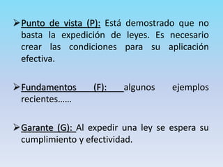 Punto de vista (P): Está demostrado que no
basta la expedición de leyes. Es necesario
crear las condiciones para su aplicación
efectiva.
Fundamentos (F): algunos ejemplos
recientes……
Garante (G): Al expedir una ley se espera su
cumplimiento y efectividad.
 