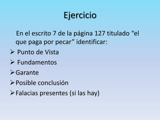 Ejercicio
En el escrito 7 de la página 127 titulado “el
que paga por pecar” identificar:
 Punto de Vista
 Fundamentos
Garante
Posible conclusión
Falacias presentes (si las hay)
 
