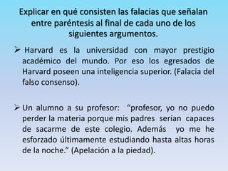 Explicar en qué consisten las falacias que señalan
entre paréntesis al final de cada uno de los
siguientes argumentos.
 Harvard es la universidad con mayor prestigio
académico del mundo. Por eso los egresados de
Harvard poseen una inteligencia superior. (Falacia del
falso consenso).
 Un alumno a su profesor: “profesor, yo no puedo
perder la materia porque mis padres serían capaces
de sacarme de este colegio. Además yo me he
esforzado últimamente estudiando hasta altas horas
de la noche.” (Apelación a la piedad).
 