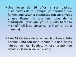 Una joven de 16 años a sus padres:
“ los padres de mis amigas les permiten que
fumen, que vayan a discotecas con sus amigos
y que lleguen a casa en horas de la
madrugada. ¿Por qué yo no puedo hacer lo
mismo?” (El falso consenso o instinto de la
manada).
Paul McCartney debe ser un fabuloso solista
porque junto con John Lennon fue uno de los
líderes de los Beatles, y ese grupo fue
fabuloso. (Falacia de la división).
 
