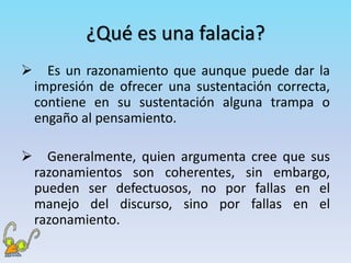 ¿Qué es una falacia?
 Es un razonamiento que aunque puede dar la
impresión de ofrecer una sustentación correcta,
contiene en su sustentación alguna trampa o
engaño al pensamiento.
 Generalmente, quien argumenta cree que sus
razonamientos son coherentes, sin embargo,
pueden ser defectuosos, no por fallas en el
manejo del discurso, sino por fallas en el
razonamiento.
 