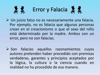 Error y Falacia
 Un juicio falso no es necesariamente una falacia.
Por ejemplo, no es falacia que algunas personas
crean en el creacionismo o que el sexo del niño
está determinado por la madre. Ambos son un
error, pero no son falacias.
 Son falacias aquellos razonamientos cuyos
autores pretenden haber procedido con premisas
verdaderas, garantes y principios aceptados por
la lógica, la cultura o la ciencia cuando en
realidad no ha procedido de esa manera.
 