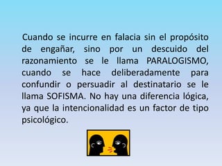 Cuando se incurre en falacia sin el propósito
de engañar, sino por un descuido del
razonamiento se le llama PARALOGISMO,
cuando se hace deliberadamente para
confundir o persuadir al destinatario se le
llama SOFISMA. No hay una diferencia lógica,
ya que la intencionalidad es un factor de tipo
psicológico.
 