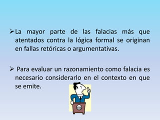 La mayor parte de las falacias más que
atentados contra la lógica formal se originan
en fallas retóricas o argumentativas.
 Para evaluar un razonamiento como falacia es
necesario considerarlo en el contexto en que
se emite.
 