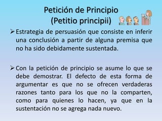 Petición de Principio
(Petitio principii)
Estrategia de persuasión que consiste en inferir
una conclusión a partir de alguna premisa que
no ha sido debidamente sustentada.
Con la petición de principio se asume lo que se
debe demostrar. El defecto de esta forma de
argumentar es que no se ofrecen verdaderas
razones tanto para los que no la comparten,
como para quienes lo hacen, ya que en la
sustentación no se agrega nada nuevo.
 