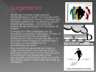  Álvaro de Campos surge quando
  Fernando Pessoa sente “um impulso para
  escrever”. O próprio Pessoa considera que
  Campos se encontra no «extremo oposto,
  inteiramente oposto, a Ricardo Reis”,
  apesar de ser como este um discípulo de
  Caeiro.
 Campos é o “filho indisciplinado da
  sensação e para ele a sensação é tudo. O
  sensacionismo faz da sensação a
  realidade da vida e a base da arte. O eu
  do poeta tenta integrar e unificar tudo o
  que tem ou teve existência ou
  possibilidade de existir.
 Este heterônimo aprende de Caeiro a
  urgência de sentir, mas não lhe basta a
  «sensação das coisas como são»: procura
  a totalização das sensações e das
  percepções conforme as sente, ou como
  ele próprio afirma “sentir tudo de todas as
  maneiras”.
 