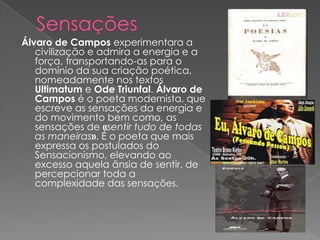 Álvaro de Campos experimentara a
   civilização e admira a energia e a
   força, transportando-as para o
   domínio da sua criação poética,
   nomeadamente nos textos
   Ultimatum e Ode Triunfal. Álvaro de
   Campos é o poeta modernista, que
   escreve as sensações da energia e
   do movimento bem como, as
   sensações de «sentir tudo de todas
   as maneiras». É o poeta que mais
   expressa os postulados do
   Sensacionismo, elevando ao
   excesso aquela ânsia de sentir, de
   percepcionar toda a
   complexidade das sensações.
 