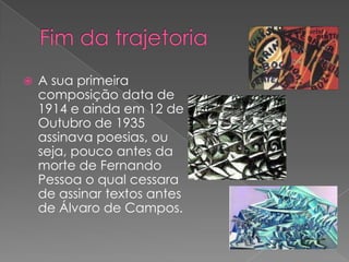    A sua primeira
    composição data de
    1914 e ainda em 12 de
    Outubro de 1935
    assinava poesias, ou
    seja, pouco antes da
    morte de Fernando
    Pessoa o qual cessara
    de assinar textos antes
    de Álvaro de Campos.
 