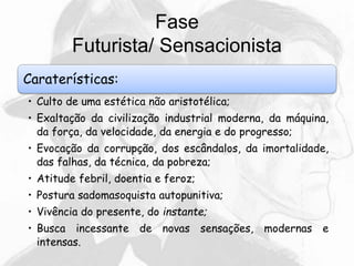 Fase
Futurista/ Sensacionista
Caraterísticas:
• Culto de uma estética não aristotélica;
• Exaltação da civilização industrial moderna, da máquina,
da força, da velocidade, da energia e do progresso;
• Evocação da corrupção, dos escândalos, da imortalidade,
das falhas, da técnica, da pobreza;
• Atitude febril, doentia e feroz;
• Postura sadomasoquista autopunitiva;
• Vivência do presente, do instante;
• Busca incessante de novas sensações, modernas e
intensas.
 