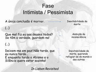 Fase
Intimista / Pessimista
A única conclusão é morrer.
(…)
Que mal fiz eu aos deuses todos?
Se têm a verdade, guardem-na!
(…)
Deixem-me em paz! Não tardo, que
eu nunca tardo...
E enquanto tarda o Abismo e o
Silêncio quero estar sozinho!
In Lisbon Revisited
Inevitabilidade da
morte
Ambição da
inconsciência
Inevitabilidade da
morte, querendo
refugiar-se do mundo e
dos outros
 