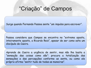 “Criação” de Campos
Surge quando Fernando Pessoa sente “um impulso para escrever”.
Pessoa considera que Campos se encontra no “extremo oposto,
inteiramente oposto, a Ricardo Reis”, apesar de ser como este um
discípulo de Caeiro.
Aprende de Caeiro a urgência de sentir, mas não lhe basta a
“sensação das coisas como são”: procura a totalização das
sensações e das percepções conforme as sente, ou como ele
próprio afirma “sentir tudo de todas as maneiras”.
 
