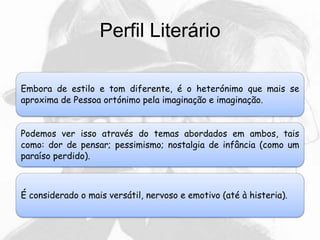 Perfil Literário
Embora de estilo e tom diferente, é o heterónimo que mais se
aproxima de Pessoa ortónimo pela imaginação e imaginação.
Podemos ver isso através do temas abordados em ambos, tais
como: dor de pensar; pessimismo; nostalgia de infância (como um
paraíso perdido).
É considerado o mais versátil, nervoso e emotivo (até à histeria).
 