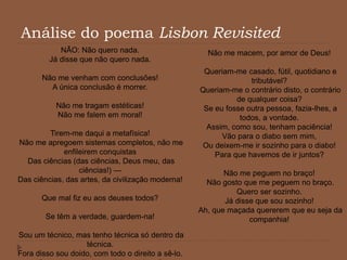 Análise do poema Lisbon Revisited
NÃO: Não quero nada.
Já disse que não quero nada.
Não me venham com conclusões!
A única conclusão é morrer.
Não me tragam estéticas!
Não me falem em moral!
Tirem-me daqui a metafísica!
Não me apregoem sistemas completos, não me
enfileirem conquistas
Das ciências (das ciências, Deus meu, das
ciências!) —
Das ciências, das artes, da civilização moderna!
Que mal fiz eu aos deuses todos?
Se têm a verdade, guardem-na!
Sou um técnico, mas tenho técnica só dentro da
técnica.
Fora disso sou doido, com todo o direito a sê-lo.
Não me macem, por amor de Deus!
Queriam-me casado, fútil, quotidiano e
tributável?
Queriam-me o contrário disto, o contrário
de qualquer coisa?
Se eu fosse outra pessoa, fazia-lhes, a
todos, a vontade.
Assim, como sou, tenham paciência!
Vão para o diabo sem mim,
Ou deixem-me ir sozinho para o diabo!
Para que havemos de ir juntos?
Não me peguem no braço!
Não gosto que me peguem no braço.
Quero ser sozinho.
Já disse que sou sozinho!
Ah, que maçada quererem que eu seja da
companhia!
 